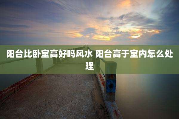 阳台比卧室高好吗风水 阳台高于室内怎么处理
