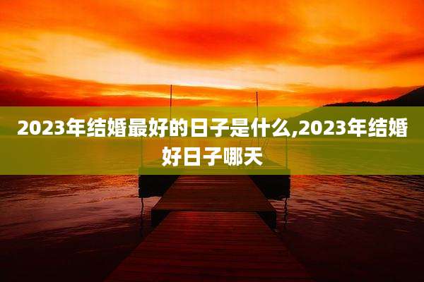 2023年结婚最好的日子是什么,2023年结婚好日子哪天