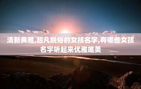 清新典雅,超凡脱俗的女孩名字,有哪些女孩名字听起来优雅唯美