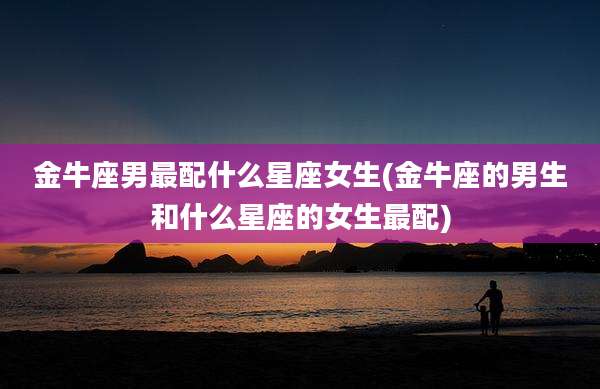 金牛座男最配什么星座女生(金牛座的男生和什么星座的女生最配)