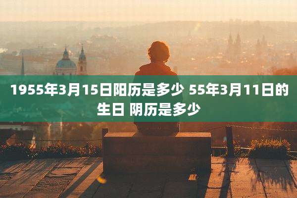 1955年3月15日阳历是多少 55年3月11日的生日 阴历是多少