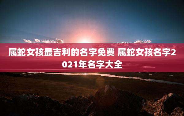 属蛇女孩最吉利的名字免费 属蛇女孩名字2021年名字大全