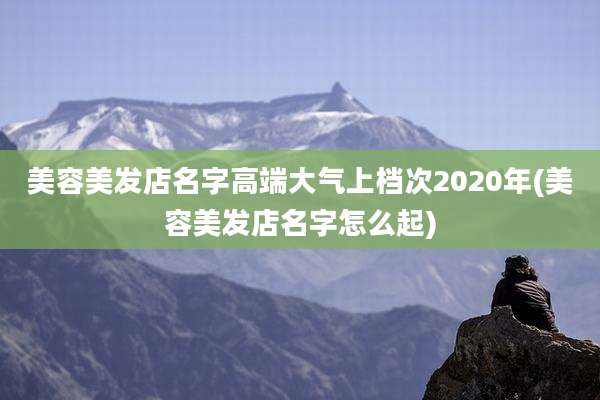 美容美发店名字高端大气上档次2020年(美容美发店名字怎么起)