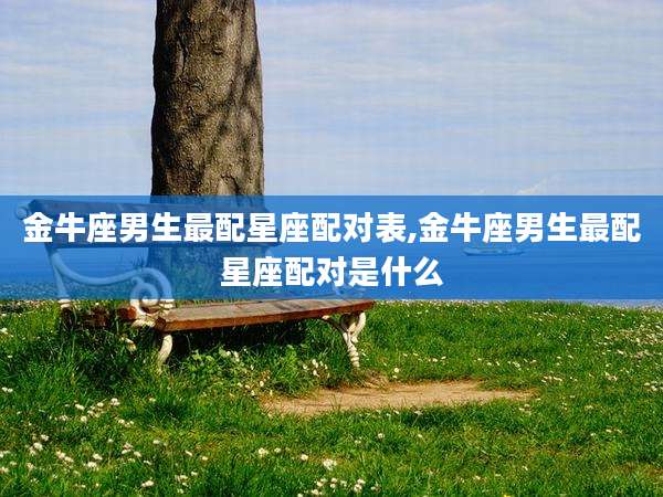 金牛座男生最配星座配对表,金牛座男生最配星座配对是什么