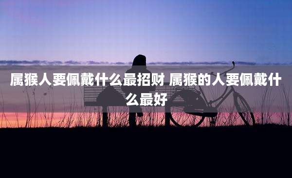 属猴人要佩戴什么最招财 属猴的人要佩戴什么最好