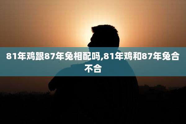 81年鸡跟87年兔相配吗,81年鸡和87年兔合不合