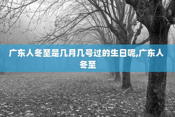 广东人冬至是几月几号过的生日呢,广东人 冬至