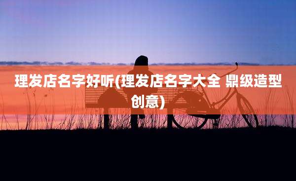理发店名字好听(理发店名字大全 鼎级造型创意)