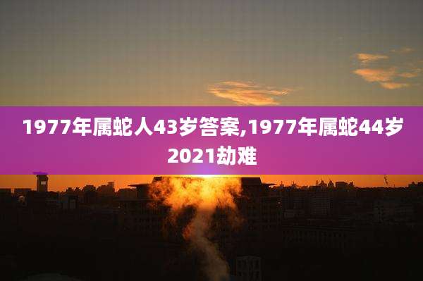 1977年属蛇人43岁答案,1977年属蛇44岁2021劫难