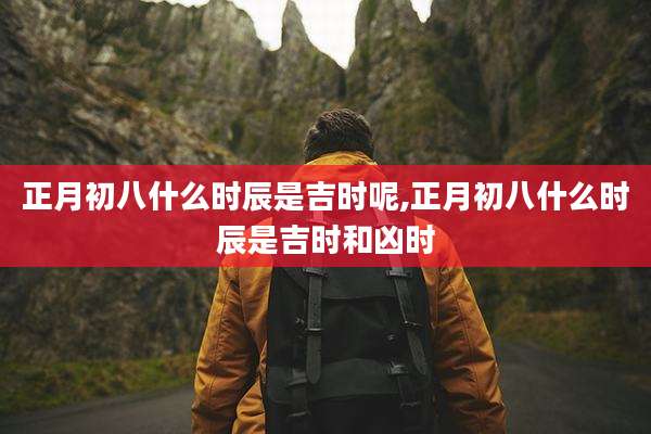 正月初八什么时辰是吉时呢,正月初八什么时辰是吉时和凶时