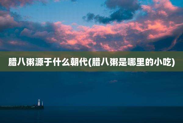 腊八粥源于什么朝代(腊八粥是哪里的小吃)