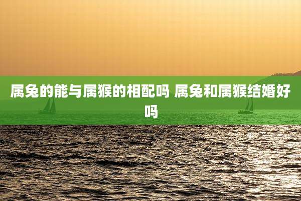 属兔的能与属猴的相配吗 属兔和属猴结婚好吗