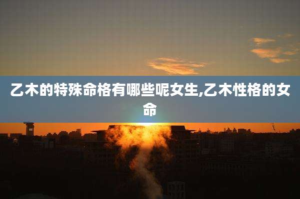 乙木的特殊命格有哪些呢女生,乙木性格的女命