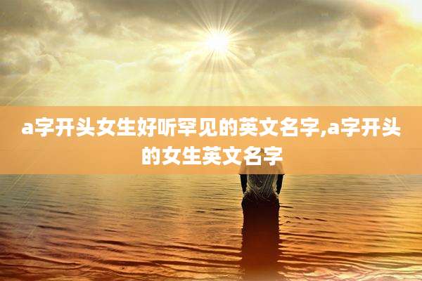a字开头女生好听罕见的英文名字,a字开头的女生英文名字