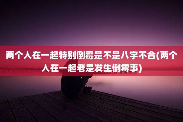 两个人在一起特别倒霉是不是八字不合(两个人在一起老是发生倒霉事)