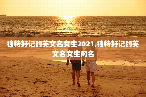独特好记的英文名女生2021,独特好记的英文名女生网名