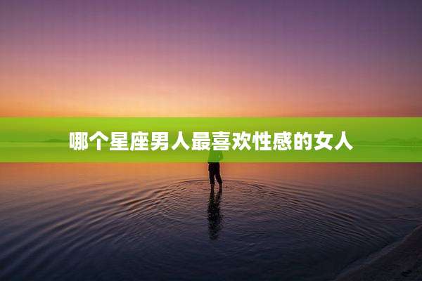 哪个星座男人最喜欢性感的女人