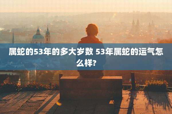 属蛇的53年的多大岁数 53年属蛇的运气怎么样?