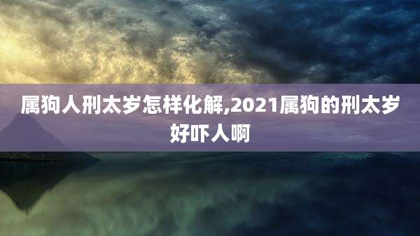 属狗人刑太岁怎样化解,2021属狗的刑太岁好吓人啊