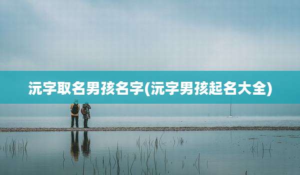沅字取名男孩名字(沅字男孩起名大全)