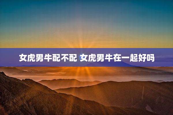女虎男牛配不配 女虎男牛在一起好吗