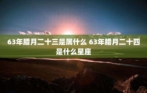 63年腊月二十三是属什么 63年腊月二十四是什么星座