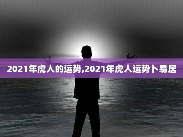 2021年虎人的运势,2021年虎人运势卜易居