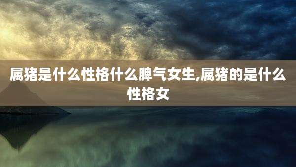 属猪是什么性格什么脾气女生,属猪的是什么性格女