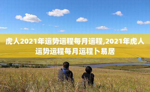 虎人2021年运势运程每月运程,2021年虎人运势运程每月运程卜易居