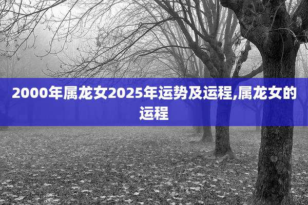 2000年属龙女2025年运势及运程,属龙女的运程