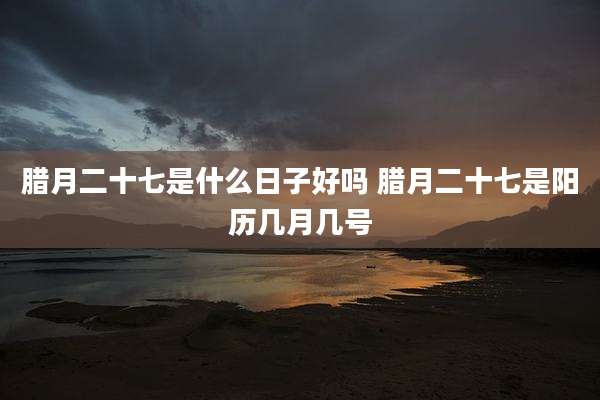 腊月二十七是什么日子好吗 腊月二十七是阳历几月几号