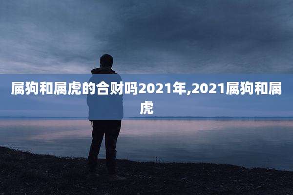 属狗和属虎的合财吗2021年,2021属狗和属虎