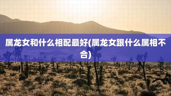 属龙女和什么相配最好(属龙女跟什么属相不合)