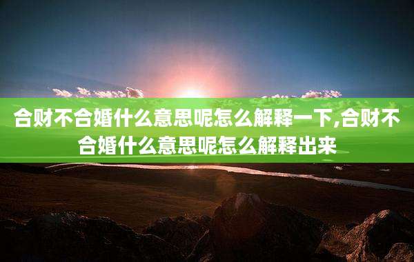 合财不合婚什么意思呢怎么解释一下,合财不合婚什么意思呢怎么解释出来