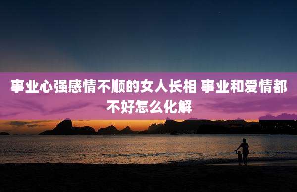 事业心强感情不顺的女人长相 事业和爱情都不好怎么化解