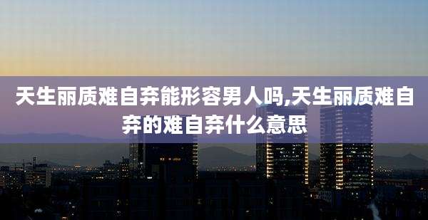 天生丽质难自弃能形容男人吗,天生丽质难自弃的难自弃什么意思