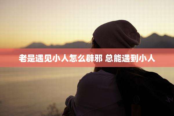 老是遇见小人怎么辟邪 总能遇到小人