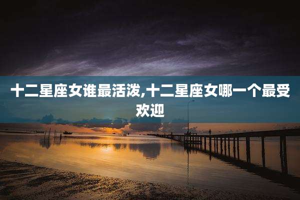 十二星座女谁最活泼,十二星座女哪一个最受欢迎