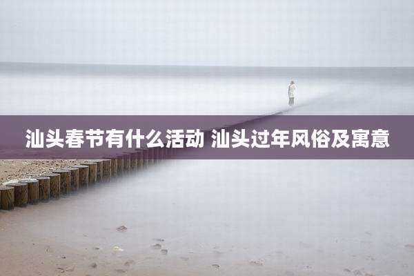 汕头春节有什么活动 汕头过年风俗及寓意