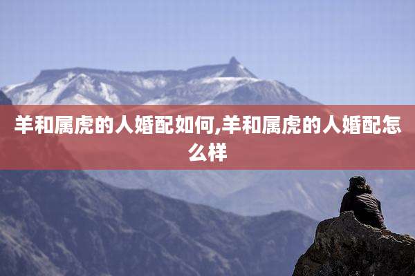 羊和属虎的人婚配如何,羊和属虎的人婚配怎么样
