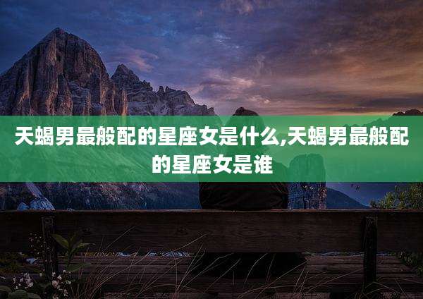天蝎男最般配的星座女是什么,天蝎男最般配的星座女是谁