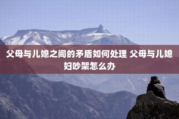 父母与儿媳之间的矛盾如何处理 父母与儿媳妇吵架怎么办