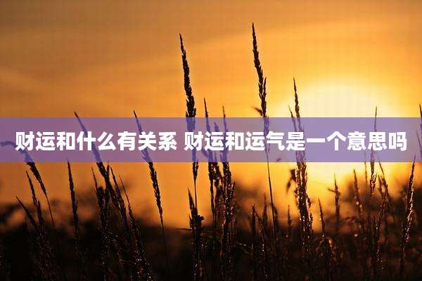 财运和什么有关系 财运和运气是一个意思吗