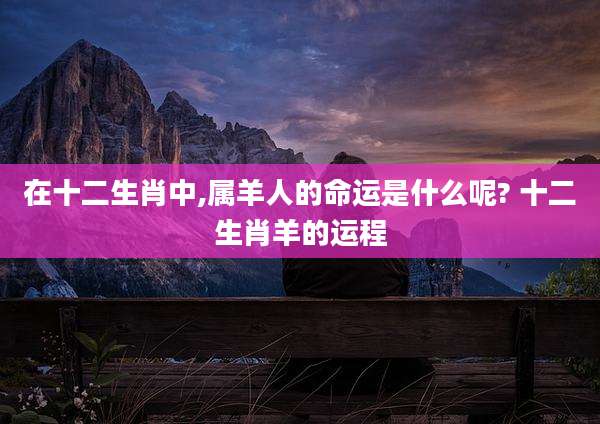 在十二生肖中,属羊人的命运是什么呢? 十二生肖羊的运程