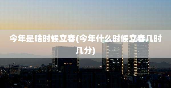 今年是啥时候立春(今年什么时候立春几时几分)