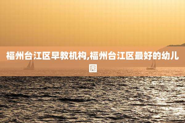 福州台江区早教机构,福州台江区最好的幼儿园