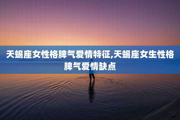 天蝎座女性格脾气爱情特征,天蝎座女生性格脾气爱情缺点