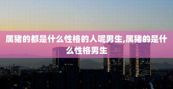 属猪的都是什么性格的人呢男生,属猪的是什么性格男生