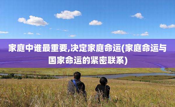 家庭中谁最重要,决定家庭命运(家庭命运与国家命运的紧密联系)