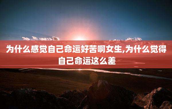 为什么感觉自己命运好苦啊女生,为什么觉得自己命运这么差